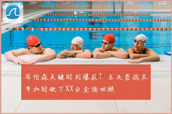 布伦森关键时刻爆发！东决首战末节加时砍下XX分全场回顾