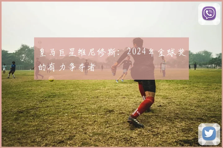 皇马巨星维尼修斯：2024年金球奖的有力争夺者