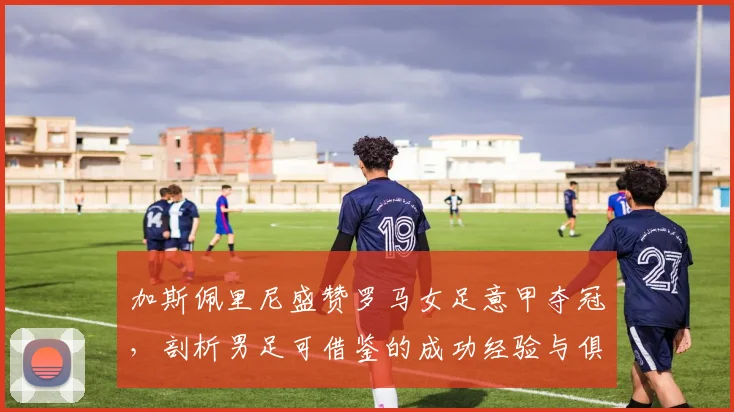 加斯佩里尼盛赞罗马女足意甲夺冠,剖析男足可借鉴的成功经验与俱乐部未来