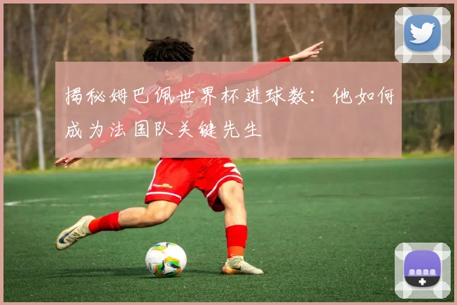 揭秘姆巴佩世界杯进球数:他如何成为法国队关键先生