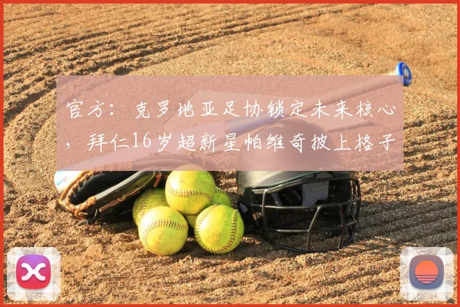官方:克罗地亚足协锁定未来核心,拜仁16岁超新星帕维奇披上格子战袍