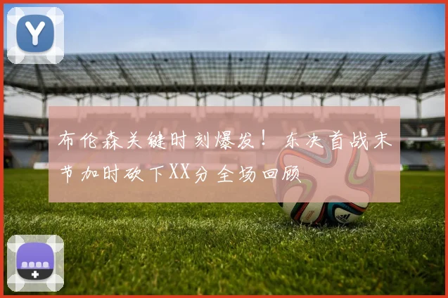 布伦森关键时刻爆发！东决首战末节加时砍下XX分全场回顾