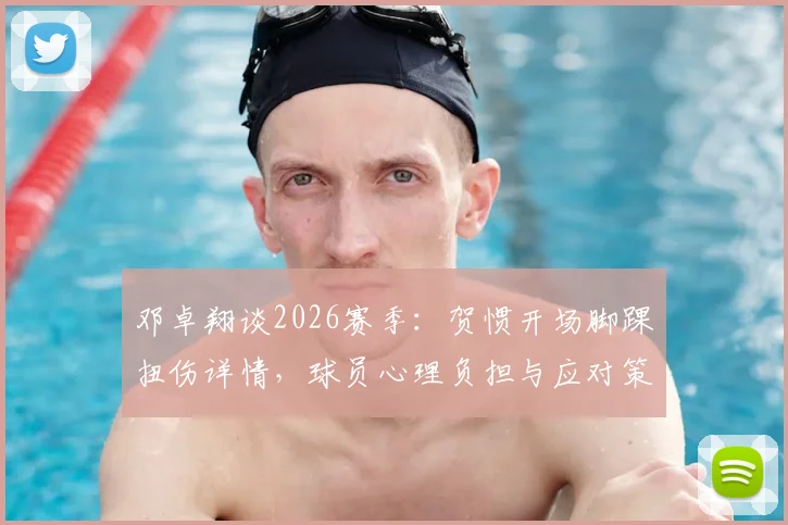 邓卓翔谈2026赛季:贺惯开场脚踝扭伤详情,球员心理负担与应对策略全解析