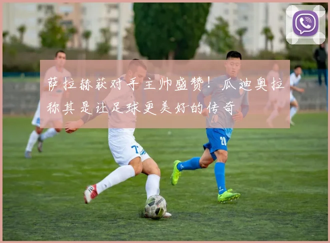 萨拉赫获对手主帅盛赞!瓜迪奥拉称其是让足球更美好的传奇