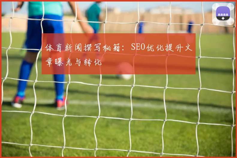 体育新闻撰写秘籍：SEO优化提升文章曝光与转化
