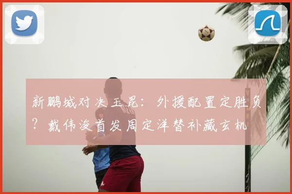 新鹏城对决玉昆：外援配置定胜负？戴伟浚首发周定洋替补藏玄机