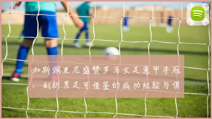 加斯佩里尼盛赞罗马女足意甲夺冠,剖析男足可借鉴的成功经验与俱乐部未来