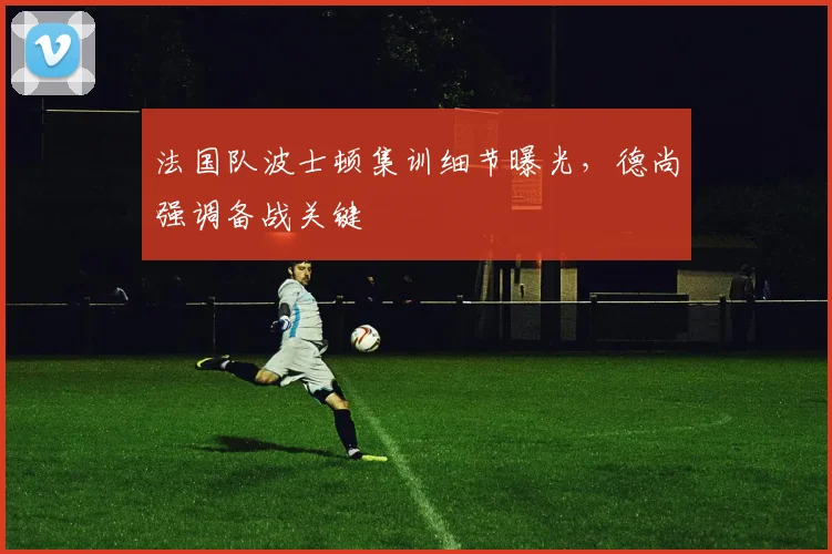 法国队波士顿集训细节曝光,德尚强调备战关键