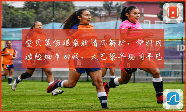 登贝莱伤退最新情况解析，伊科内造险细节回顾，大巴黎半场闷平巴黎FC原因深度分析