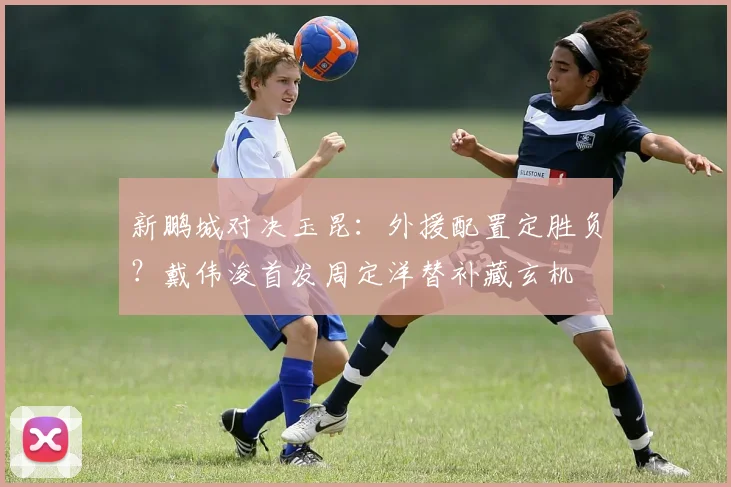 新鹏城对决玉昆:外援配置定胜负?戴伟浚首发周定洋替补藏玄机