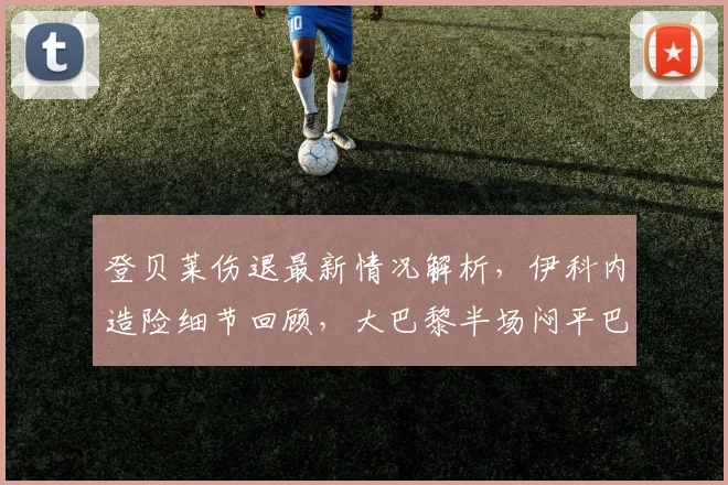 登贝莱伤退最新情况解析,伊科内造险细节回顾,大巴黎半场闷平巴黎FC原因深度分析