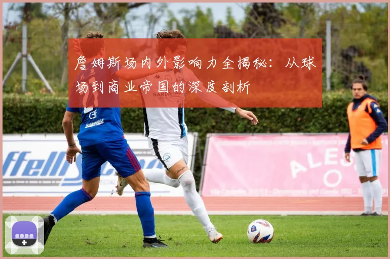 詹姆斯场内外影响力全揭秘：从球场到商业帝国的深度剖析