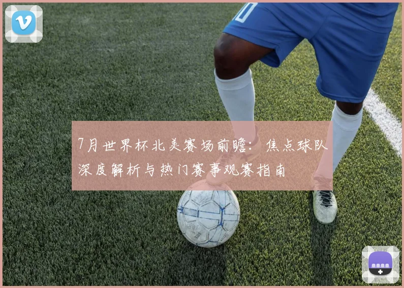 7月世界杯北美赛场前瞻:焦点球队深度解析与热门赛事观赛指南