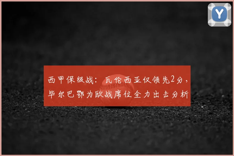 西甲保级战:瓦伦西亚仅领先2分,毕尔巴鄂为欧战席位全力出击分析